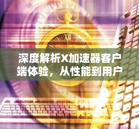 深度解析X加速器客户端体验,从性能到用户满意度的全面探索 深度解析X加速器客户端体验,从性能到用户满意度的全面探索