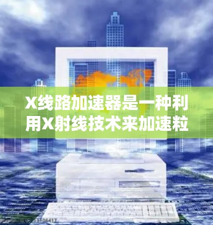 X线路加速器是一种利用X射线技术来加速粒子的设备,广泛应用于粒子物理、医学和工业领域。以下是对其工作原理和应用的详细分析 X线路加速器是一种利用X射线技术来加速粒子的设备,广泛应用于粒子物理、医学和工业领域。以下是对其工作原理和应用的详细分析