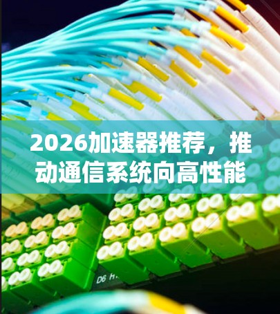 2026加速器推荐,推动通信系统向高性能方向发展 2026加速器推荐,推动通信系统向高性能方向发展
