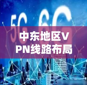 中东地区VPN线路布局与应用分析 中东地区VPN线路布局与应用分析