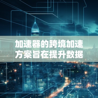 加速器的跨境加速方案旨在提升数据传输和处理效率，解决跨国数据传输中的延迟和带宽问题。以下是该方案的详细分析和实施步骤