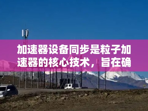 加速器设备同步是粒子加速器的核心技术，旨在确保粒子在加速过程中保持周期一致，从而提高粒子束的质量和稳定性。以下是加速器设备同步的详细分析