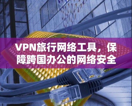 VPN旅行网络工具,保障跨国办公的网络安全与稳定 VPN旅行网络工具,保障跨国办公的网络安全与稳定