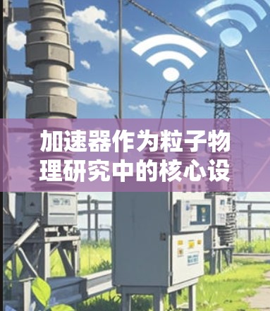 加速器作为粒子物理研究中的核心设备，其长期稳定使用对实验室的研究进程至关重要。以下是加速器长期稳定使用的关键考虑因素和建议