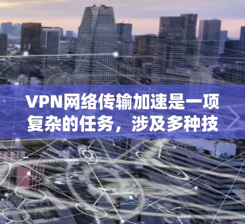 VPN网络传输加速是一项复杂的任务，涉及多种技术和策略的结合。以下是对该问题的系统化总结和建议