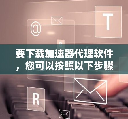 要下载加速器代理软件,您可以按照以下步骤操作 要下载加速器代理软件,您可以按照以下步骤操作