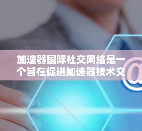 加速器国际社交网络是一个旨在促进加速器技术交流和发展的平台，连接了全球的研究人员、工程师和爱好者。以下是对该网络的详细分析和总结