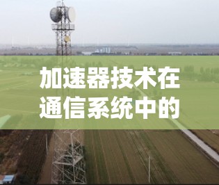 加速器技术在通信系统中的应用与解决方案分析 加速器技术在通信系统中的应用与解决方案分析