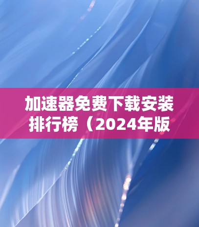 加速器免费下载安装排行榜(2024年版) 加速器免费下载安装排行榜(2024年版)