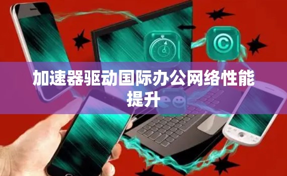 加速器驱动国际办公网络性能提升 加速器驱动国际办公网络性能提升