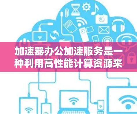 加速器办公加速服务是一种利用高性能计算资源来提升办公环境效率的技术,常用于处理大数据分析、复杂计算和图像处理等任务。以下是对该服务的详细分析和总结 加速器办公加速服务是一种利用高性能计算资源来提升办公环境效率的技术,常用于处理大数据分析、复杂计算和图像处理等任务。以下是对该服务的详细分析和总结