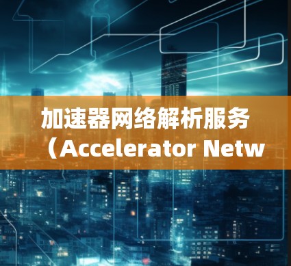 加速器网络解析服务（Accelerator Network Parsing Service）是一个专为高效数据传输和解析设计的服务，主要用于处理大数据场景中的实时解析需求。以下是对该服务的详细分析