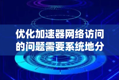 优化加速器网络访问的问题需要系统地分析和解决多个方面的问题。以下是一个有条理的优化步骤指南