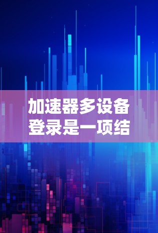 加速器多设备登录是一项结合性能优化、安全管理和用户体验提升的技术，适用于需要在不同设备上运行同一应用的场景。以下是对该技术的深入分点总结