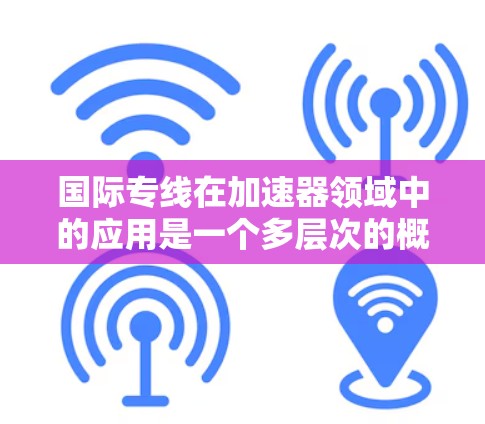 国际专线在加速器领域中的应用是一个多层次的概念，涵盖了国际合作、数据传输、技术交流等多个方面。以下是对国际专线的详细分析