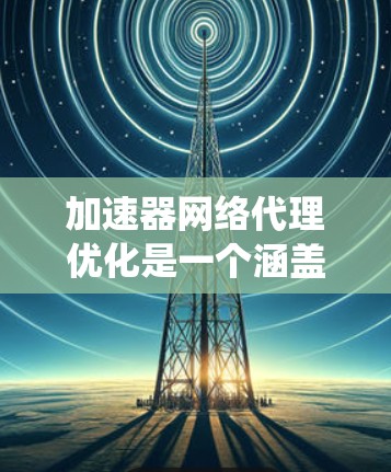 加速器网络代理优化是一个涵盖多个方面的复杂任务，涉及性能提升、资源优化、安全增强、可扩展性提升以及成本效益等多个关键点。以下是对这一优化任务的系统性总结