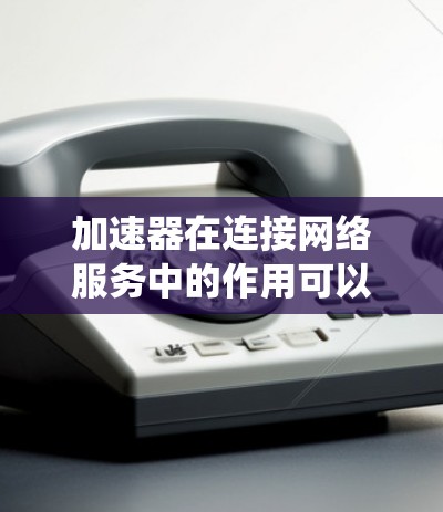加速器在连接网络服务中的作用可以系统地总结如下