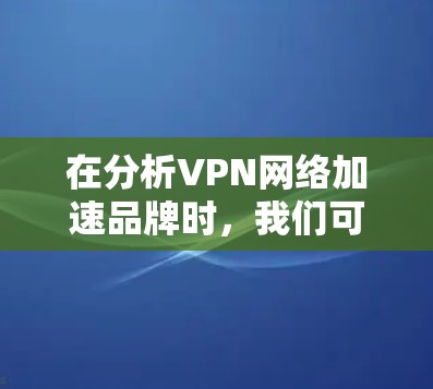 在分析VPN网络加速品牌时，我们可以从以下几个方面进行比较和总结