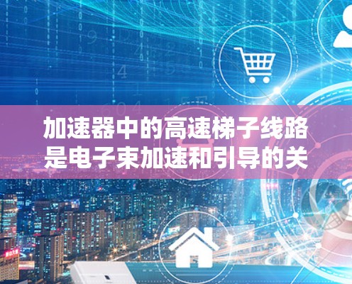 加速器中的高速梯子线路是电子束加速和引导的关键组成部分，主要由D型准线、电磁铁和定位孔组成。其设计和功能可详细说明如下