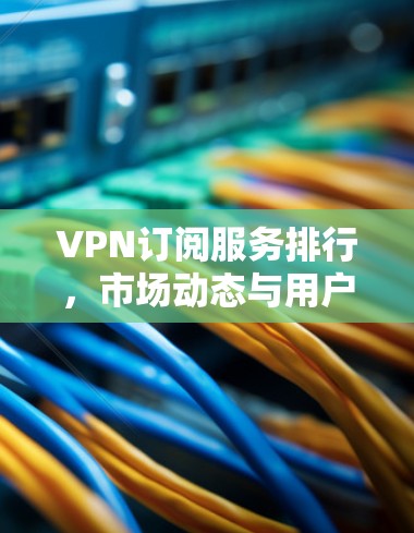 VPN订阅服务排行,市场动态与用户体验分析 VPN订阅服务排行,市场动态与用户体验分析
